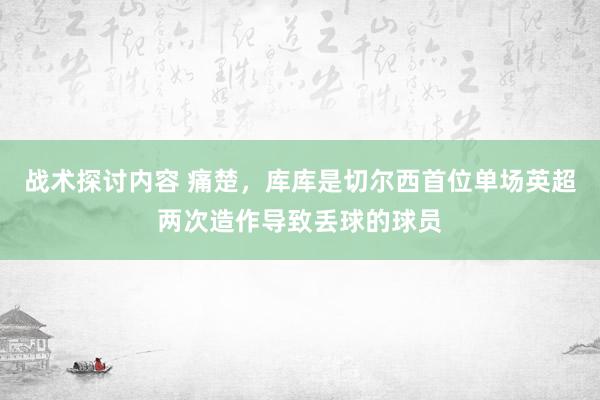 战术探讨内容 痛楚，库库是切尔西首位单场英超两次造作导致丢球的球员