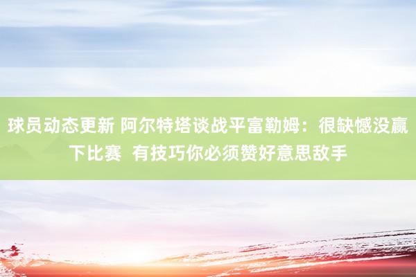 球员动态更新 阿尔特塔谈战平富勒姆：很缺憾没赢下比赛  有技巧你必须赞好意思敌手