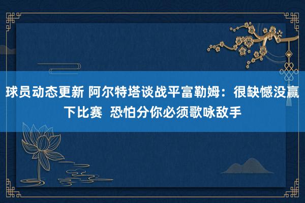 球员动态更新 阿尔特塔谈战平富勒姆：很缺憾没赢下比赛  恐怕分你必须歌咏敌手