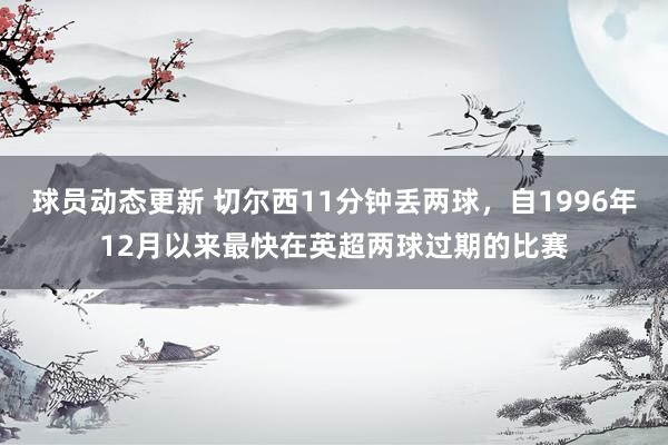 球员动态更新 切尔西11分钟丢两球，自1996年12月以来最快在英超两球过期的比赛