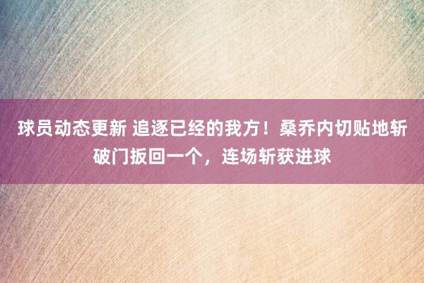 球员动态更新 追逐已经的我方！桑乔内切贴地斩破门扳回一个，连场斩获进球