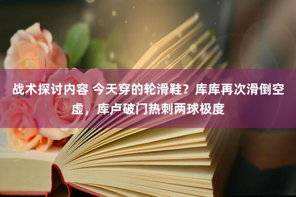 战术探讨内容 今天穿的轮滑鞋？库库再次滑倒空虚，库卢破门热刺两球极度