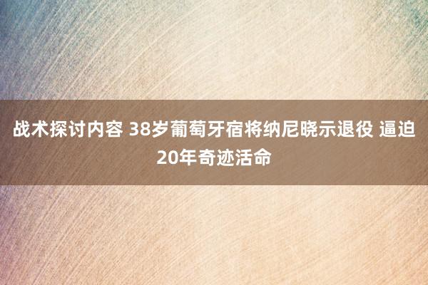 战术探讨内容 38岁葡萄牙宿将纳尼晓示退役 逼迫20年奇迹活命