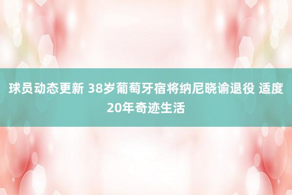 球员动态更新 38岁葡萄牙宿将纳尼晓谕退役 适度20年奇迹生活