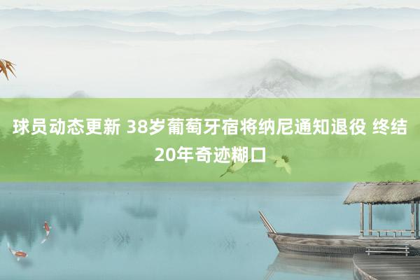 球员动态更新 38岁葡萄牙宿将纳尼通知退役 终结20年奇迹糊口