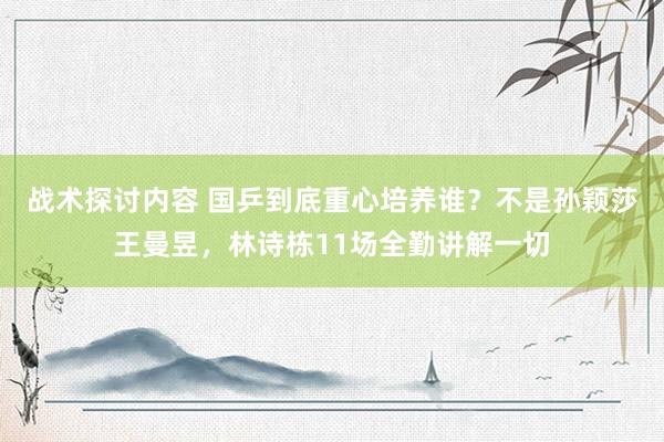 战术探讨内容 国乒到底重心培养谁？不是孙颖莎王曼昱，林诗栋11场全勤讲解一切