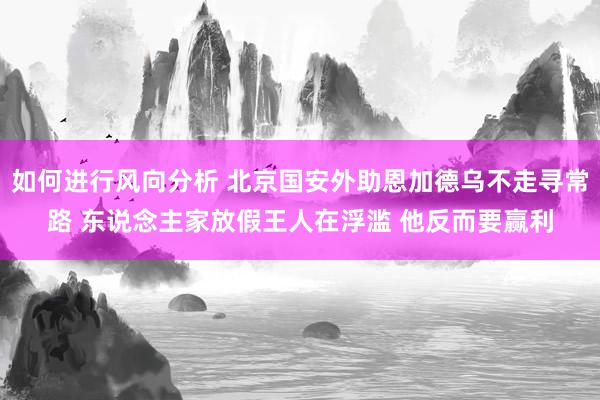 如何进行风向分析 北京国安外助恩加德乌不走寻常路 东说念主家放假王人在浮滥 他反而要赢利