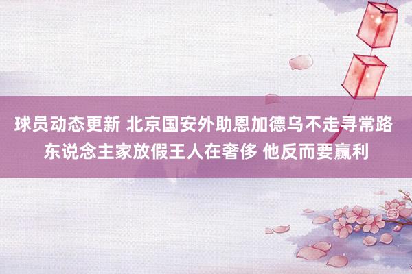 球员动态更新 北京国安外助恩加德乌不走寻常路 东说念主家放假王人在奢侈 他反而要赢利