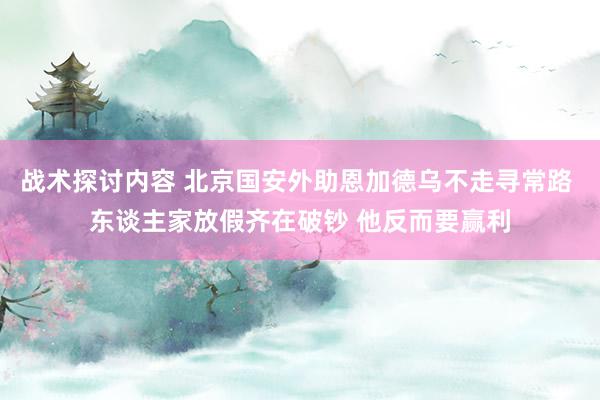 战术探讨内容 北京国安外助恩加德乌不走寻常路 东谈主家放假齐在破钞 他反而要赢利