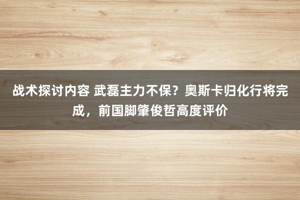 战术探讨内容 武磊主力不保？奥斯卡归化行将完成，前国脚肇俊哲高度评价