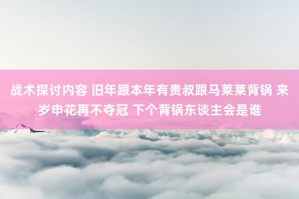 战术探讨内容 旧年跟本年有贵叔跟马莱莱背锅 来岁申花再不夺冠 下个背锅东谈主会是谁