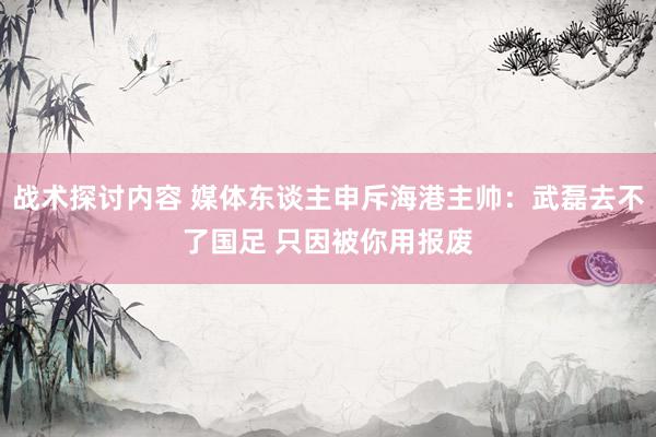 战术探讨内容 媒体东谈主申斥海港主帅：武磊去不了国足 只因被你用报废