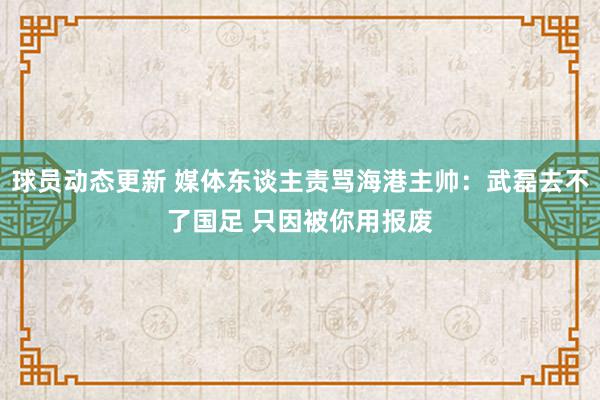 球员动态更新 媒体东谈主责骂海港主帅：武磊去不了国足 只因被你用报废