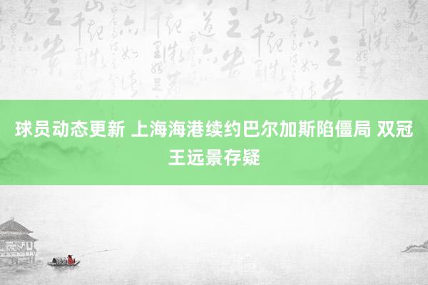 球员动态更新 上海海港续约巴尔加斯陷僵局 双冠王远景存疑