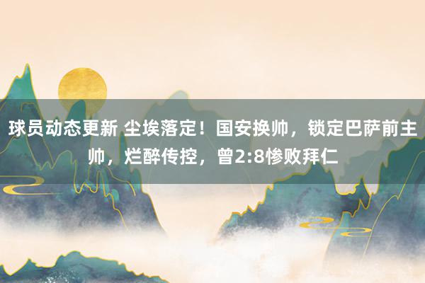 球员动态更新 尘埃落定！国安换帅，锁定巴萨前主帅，烂醉传控，曾2:8惨败拜仁