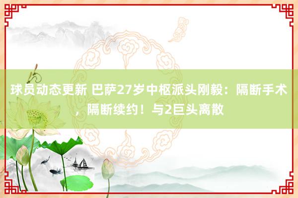 球员动态更新 巴萨27岁中枢派头刚毅：隔断手术，隔断续约！与2巨头离散